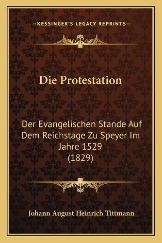 Die Protestation: Der Evangelischen Stande Auf Dem Reichstage Zu Speyer Im Jahre 1529 (1829)