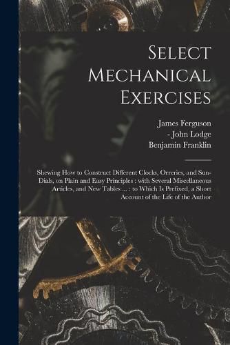 Cover image for Select Mechanical Exercises: Shewing How to Construct Different Clocks, Orreries, and Sun-dials, on Plain and Easy Principles: With Several Miscellaneous Articles, and New Tables ...: to Which is Prefixed, a Short Account of the Life of the Author