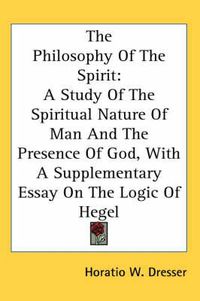 Cover image for The Philosophy Of The Spirit: A Study Of The Spiritual Nature Of Man And The Presence Of God, With A Supplementary Essay On The Logic Of Hegel