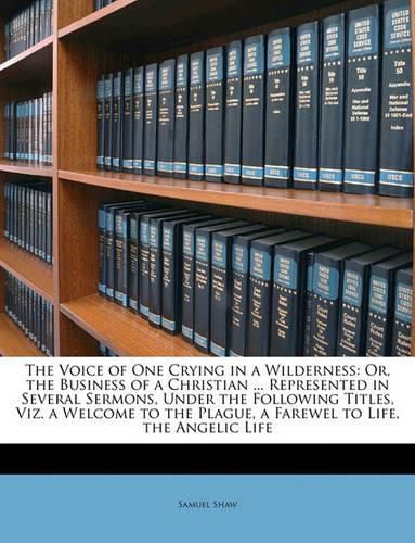 The Voice of One Crying in a Wilderness: Or, the Business of a Christian ... Represented in Several Sermons, Under the Following Titles, Viz. a Welcome to the Plague, a Farewel to Life, the Angelic Life