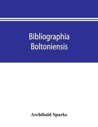 Bibliographia boltoniensis: being a bibliography, with biographical details of Bolton authors, and the books written by them from 1550 to 1912; books about Bolton; and those printed and published in the town from 1785 to date