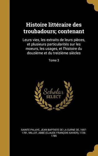 Cover image for Histoire Litteraire Des Troubadours; Contenant: Leurs Vies, Les Extraits de Leurs Pieces, Et Plusieurs Particularites Sur Les Moeurs, Les Usages, Et L'Histoire Du Douzieme Et Du Treizieme Siecles; Tome 3