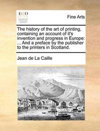 Cover image for The History of the Art of Printing, Containing an Account of It's Invention and Progress in Europe: And a Preface by the Publisher to the Printers in Scotland.