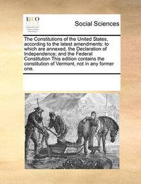 Cover image for The Constitutions of the United States, According to the Latest Amendments: To Which Are Annexed, the Declaration of Independence; And the Federal Constitution This Edition Contains the Constitution of Vermont, Not in Any Former One.