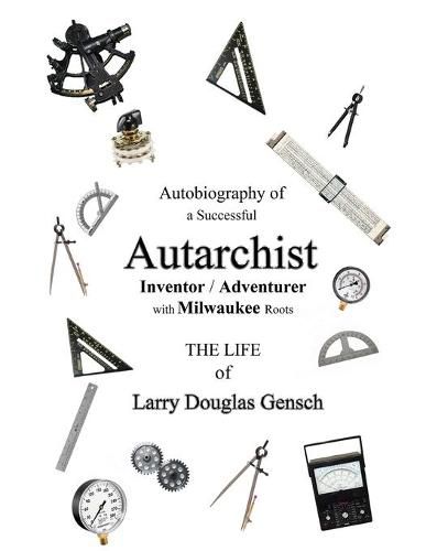 Autobiography of a Successful Autarchist INVENTOR / ADVENTURER with Milwaukee Roots: THE LIFE of Larry Douglas Gensch