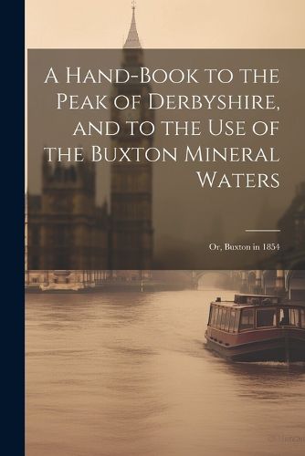 Cover image for A Hand-Book to the Peak of Derbyshire, and to the Use of the Buxton Mineral Waters; Or, Buxton in 1854