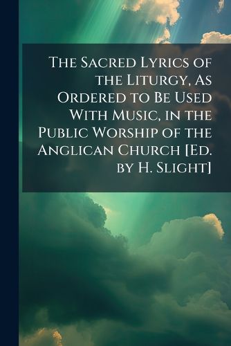 Cover image for The Sacred Lyrics of the Liturgy, As Ordered to Be Used With Music, in the Public Worship of the Anglican Church [Ed. by H. Slight]