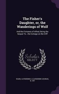 Cover image for The Fisher's Daughter, Or, the Wanderings of Wolf: And the Fortunes of Alfred, Being the Sequal To...the Cottage on the Cliff