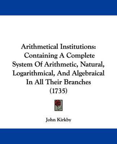 Cover image for Arithmetical Institutions: Containing A Complete System Of Arithmetic, Natural, Logarithmical, And Algebraical In All Their Branches (1735)