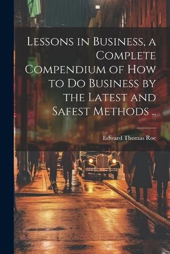 Cover image for Lessons in Business, a Complete Compendium of how to do Business by the Latest and Safest Methods ..