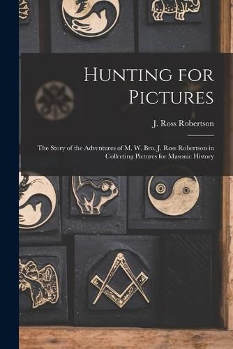 Hunting for Pictures [microform]: the Story of the Adventures of M. W. Bro. J. Ross Robertson in Collecting Pictures for Masonic History