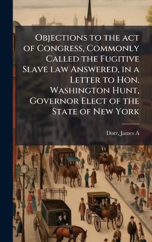 Cover image for Objections to the act of Congress, Commonly Called the Fugitive Slave law Answered, in a Letter to Hon. Washington Hunt, Governor Elect of the State of New York