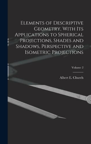 Cover image for Elements of Descriptive Geometry, With Its Applications to Spherical Projections, Shades and Shadows, Perspective and Isometric Projections; Volume 2