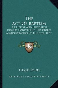 Cover image for The Act of Baptism: A Critical and Historical Inquiry Concerning the Proper Administration of the Rite (1876)