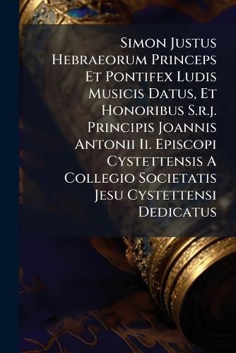Cover image for Simon Justus Hebraeorum Princeps Et Pontifex Ludis Musicis Datus, Et Honoribus S.r.j. Principis Joannis Antonii Ii. Episcopi Cystettensis A Collegio Societatis Jesu Cystettensi Dedicatus