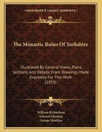 Cover image for The Monastic Ruins of Yorkshire: Illustrated by General Views, Plans, Sections, and Details, from Drawings Made Expressly for This Work (1855)