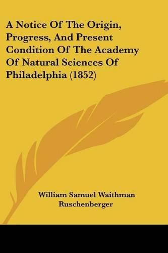 Cover image for A Notice Of The Origin, Progress, And Present Condition Of The Academy Of Natural Sciences Of Philadelphia (1852)