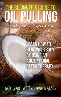 Cover image for The Beginner's Guide To Oil Pulling: Nature's Therapy: Learn How To Heal Your Body By Using An Ancient Oral Detox Therapy