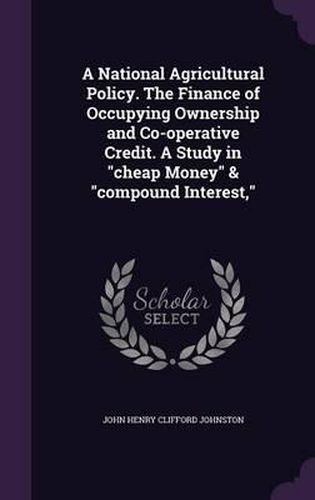 A National Agricultural Policy. the Finance of Occupying Ownership and Co-Operative Credit. a Study in Cheap Money & Compound Interest,