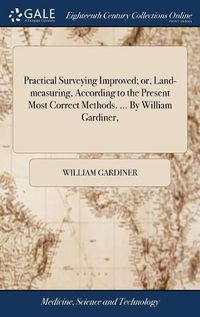 Cover image for Practical Surveying Improved; or, Land-measuring, According to the Present Most Correct Methods. ... By William Gardiner,