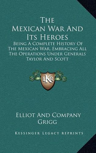 Cover image for The Mexican War and Its Heroes: Being a Complete History of the Mexican War, Embracing All the Operations Under Generals Taylor and Scott