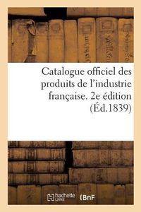 Cover image for Catalogue Officiel Des Produits de l'Industrie Francaise Admis A l'Exposition Publique: Dans Le Carre Des Fetes Aux Champs-Elysees, 1839. 2e Edition