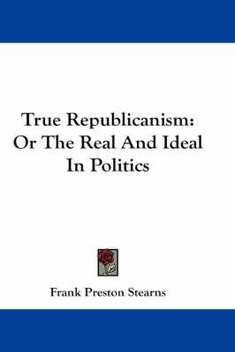 Cover image for True Republicanism: Or the Real and Ideal in Politics