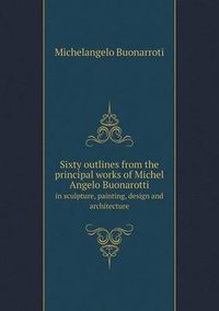 Cover image for Sixty Outlines from the Principal Works of Michel Angelo Buonarotti in Sculpture, Painting, Design and Architecture