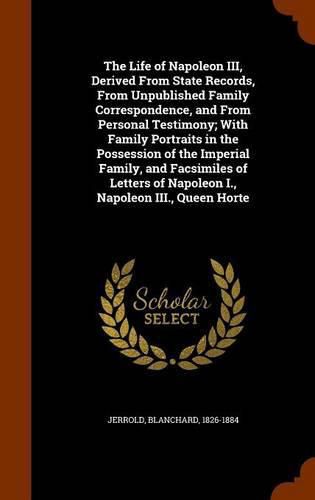 The Life of Napoleon III, Derived From State Records, From Unpublished Family Correspondence, and From Personal Testimony; With Family Portraits in the Possession of the Imperial Family, and Facsimiles of Letters of Napoleon I., Napoleon III., Queen Horte