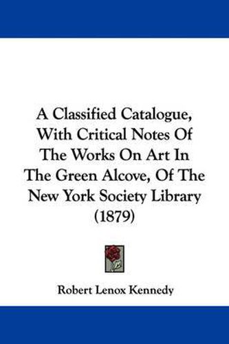 Cover image for A Classified Catalogue, with Critical Notes of the Works on Art in the Green Alcove, of the New York Society Library (1879)