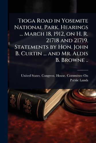 Cover image for Tioga Road in Yosemite National Park. Hearings ... March 18, 1912, on H. R. 21718 and 21719. Statements by Hon. John B. Curtin ... and Mr. Aldis B. Browne ..