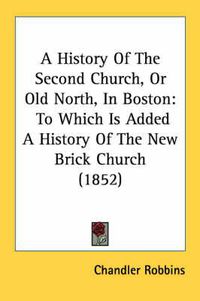 Cover image for A History of the Second Church, or Old North, in Boston: To Which Is Added a History of the New Brick Church (1852)