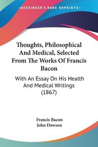 Cover image for Thoughts, Philosophical and Medical, Selected from the Works of Francis Bacon: With an Essay on His Health and Medical Writings (1867)