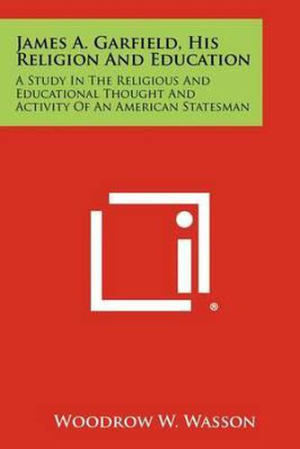 Cover image for James A. Garfield, His Religion and Education: A Study in the Religious and Educational Thought and Activity of an American Statesman