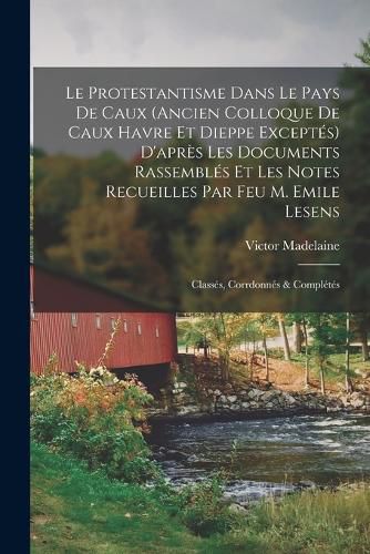 Cover image for Le Protestantisme dans le pays de Caux (ancien colloque de Caux Havre et Dieppe exceptes) d'apres les documents rassembles et les notes recueilles par feu M. Emile Lesens; classes, corrdonnes & completes
