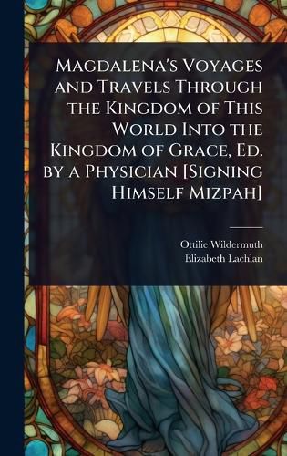 Cover image for Magdalena's Voyages and Travels Through the Kingdom of This World Into the Kingdom of Grace, Ed. by a Physician [Signing Himself Mizpah]