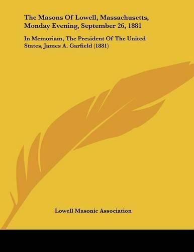 Cover image for The Masons of Lowell, Massachusetts, Monday Evening, September 26, 1881: In Memoriam, the President of the United States, James A. Garfield (1881)