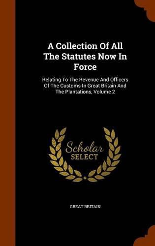 Cover image for A Collection of All the Statutes Now in Force: Relating to the Revenue and Officers of the Customs in Great Britain and the Plantations, Volume 2