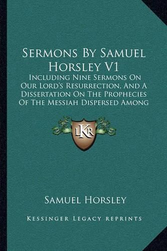 Sermons by Samuel Horsley V1: Including Nine Sermons on Our Lord's Resurrection, and a Dissertation on the Prophecies of the Messiah Dispersed Among the Heathen (1829)