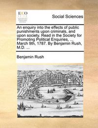 Cover image for An Enquiry Into the Effects of Public Punishments Upon Criminals, and Upon Society. Read in the Society for Promoting Political Enquiries, ... March 9th, 1787. by Benjamin Rush, M.D. ...
