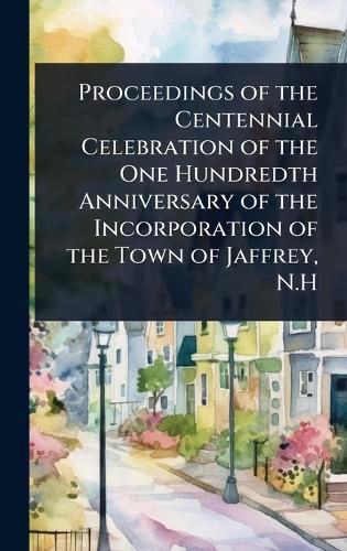 Cover image for Proceedings of the Centennial Celebration of the One Hundredth Anniversary of the Incorporation of the Town of Jaffrey, N.H