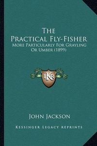 Cover image for The Practical Fly-Fisher: More Particularly for Grayling or Umber (1899)