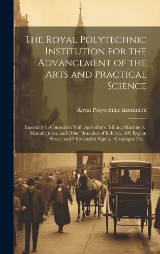 Cover image for The Royal Polytechnic Institution for the Advancement of the Arts and Practical Science; Especially in Connexion With Agriculture, Mining Machinery, Manufactures, and Other Branches of Industry, 309 Regent Street, and 5 Cavendish Square