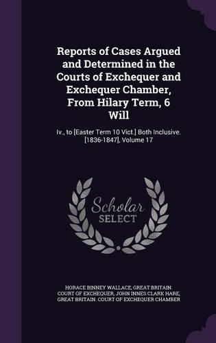 Cover image for Reports of Cases Argued and Determined in the Courts of Exchequer and Exchequer Chamber, from Hilary Term, 6 Will: IV., to [Easter Term 10 Vict.] Both Inclusive. [1836-1847], Volume 17