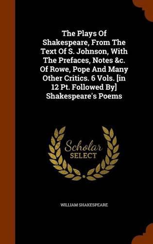 The Plays of Shakespeare, from the Text of S. Johnson, with the Prefaces, Notes &C. of Rowe, Pope and Many Other Critics. 6 Vols. [In 12 PT. Followed By] Shakespeare's Poems