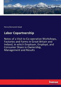 Cover image for Labor Copartnership: Notes of a Visit to Co-operative Workshops, Factories and Farms in Great Britain and Ireland, in which Employer, Employe, and Consumer Share in Ownership, Management and Results