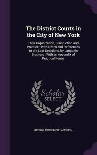 The District Courts in the City of New York: Their Organization, Jurisdiction and Practice; With Notes and References to the Last Decisions, by Langbein Brothers; With an Appendix of Practical Forms