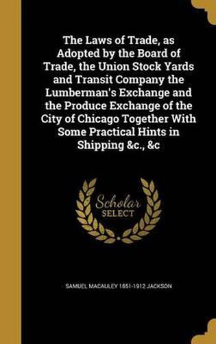 The Laws of Trade, as Adopted by the Board of Trade, the Union Stock Yards and Transit Company the Lumberman's Exchange and the Produce Exchange of the City of Chicago Together with Some Practical Hints in Shipping &C., &C