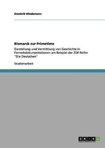 Bismarck zur Primetime: Darstellung und Vermittlung von Geschichte in Fernsehdokumentationen am Beispiel der ZDF-Reihe  Die Deutschen