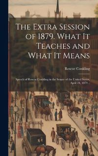 Cover image for The Extra Session of 1879. What it Teaches and What it Means; Speech of Roscoe Conkling in the Senate of the United States, April 24, 1879 ..